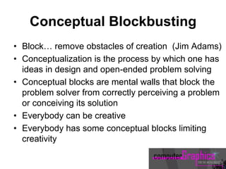 Conceptual Blockbusting
• Block… remove obstacles of creation (Jim Adams)
• Conceptualization is the process by which one has
ideas in design and open-ended problem solving
• Conceptual blocks are mental walls that block the
problem solver from correctly perceiving a problem
or conceiving its solution
• Everybody can be creative
• Everybody has some conceptual blocks limiting
creativity
 
