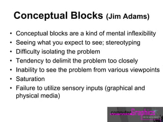 Conceptual Blocks (Jim Adams)
• Conceptual blocks are a kind of mental inflexibility
• Seeing what you expect to see; stereotyping
• Difficulty isolating the problem
• Tendency to delimit the problem too closely
• Inability to see the problem from various viewpoints
• Saturation
• Failure to utilize sensory inputs (graphical and
physical media)
 
