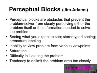 Perceptual Blocks (Jim Adams)
• Perceptual blocks are obstacles that prevent the
problem-solver from clearly perceiving either the
problem itself or the information needed to solve
the problem
• Seeing what you expect to see; stereotyped seeing;
premature labeling
• Inability to view problem from various viewpoints
• Saturation
• Difficulty in isolating the problem
• Tendency to delimit the problem area too closely
 