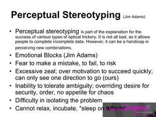 Perceptual Stereotyping (Jim Adams)
• Perceptual stereotyping is part of the explanation for the
success of various types of optical trickery. It is not all bad, as it allows
people to complete incomplete data. However, it can be a handicap in
perceiving new combinations.
• Emotional Blocks (Jim Adams)
• Fear to make a mistake, to fail, to risk
• Excessive zeal; over motivation to succeed quickly;
can only see one direction to go (ours)
• Inability to tolerate ambiguity; overriding desire for
security, order, no appetite for chaos
• Difficulty in isolating the problem
• Cannot relax, incubate, "sleep on it."
 