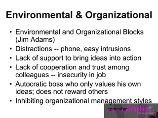 Environmental & Organizational
• Environmental and Organizational Blocks
(Jim Adams)
• Distractions -- phone, easy intrusions
• Lack of support to bring ideas into action
• Lack of cooperation and trust among
colleagues -- insecurity in job
• Autocratic boss who only values his own
ideas; does not reward others
• Inhibiting organizational management styles
 