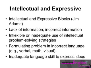 Intellectual and Expressive
• Intellectual and Expressive Blocks (Jim
Adams)
• Lack of information; incorrect information
• Inflexible or inadequate use of intellectual
problem-solving strategies
• Formulating problem in incorrect language
(e.g., verbal, math, visual)
• Inadequate language skill to express ideas
 