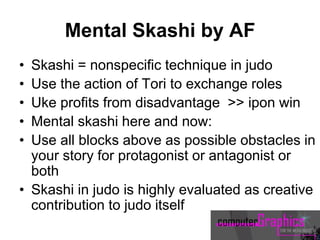 Mental Skashi by AF
• Skashi = nonspecific technique in judo
• Use the action of Tori to exchange roles
• Uke profits from disadvantage >> ipon win
• Mental skashi here and now:
• Use all blocks above as possible obstacles in
your story for protagonist or antagonist or
both
• Skashi in judo is highly evaluated as creative
contribution to judo itself
 