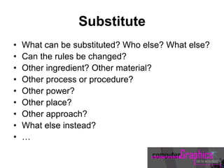 Substitute
• What can be substituted? Who else? What else?
• Can the rules be changed?
• Other ingredient? Other material?
• Other process or procedure?
• Other power?
• Other place?
• Other approach?
• What else instead?
• …
 