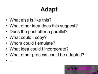 Adapt
• What else is like this?
• What other idea does this suggest?
• Does the past offer a parallel?
• What could I copy?
• Whom could I emulate?
• What idea could I incorporate?
• What other process could be adapted?
• …
 