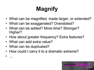 Magnify
• What can be magnified, made larger, or extended?
• What can be exaggerated? Overstated?
• What can be added? More time? Stronger?
Higher?
• How about greater frequency? Extra features?
• What can add extra value?
• What can be duplicated?
• How could I carry it to a dramatic extreme?
• …
 