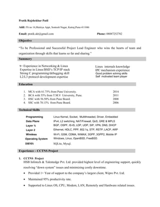 Pratik Rajshekhar Patil
Add: Flt no 16,Maitrya Appt, Sontosh Nagar, Katraj,Pune-411046
Email: pratik.akt@gmail.com Phone: 08087252782
Objective
“To be Professional and Successful Project Lead Engineer who wins the hearts of team and
organization through skills that learns so far and sharing.”
Summery
1+ Experience in Networking & Linux
Expertise in Linux/BSD’s TCP/IP stack
Strong C programming/debugging skill
L2/L3 protocol development expertise
Linux internals knowledge
IPC mechanism experience
Good problem solving skills
Self motivated team player
Education
1. MCA with 61.75% from Pune University. 2014
2. BCA with 55% from T.M.V University, Pune. 2011
3. HSC with 56.50% from Pune Board. 2008
4. SSC with 78.13% from Pune Board. 2006
Technical Skills
Programming Linux Kernel, Socket, Multithreaded, Driver, Embedded
Data Plane IPv4, L2 switching, NAT/Firewall, QoS, GRE & MPLS
Layer ¾ BGP, OSPF, IS-IS, LDP, UDP, SIP, VPN, DNS, DHCP
Layer 2 Ethernet, HDLC, PPP, 802.1q, STP, RSTP, LACP, ARP
Wireless Wi-Fi, GSM, CDMA, WiMAX, 3GPP, 3GPP2, Mobile IP
Operating System Windows, Linux, OpenBSD, FreeBSD.
DBMS SQLite, Mysql.
Experience – CCTNS Project
1. CCTNS Project
HSB Infotech & Talentedge Pvt. Ltd. provided highest level of engineering support, quickly
resolving “down system” issues and minimizing costly downtime.
• Provided 1+ Year of support to the company’s largest client, Wipro Pvt. Ltd.
• Maintained 95% productivity rate.
• Supported to Linux OS, CPU, Modem, LAN, Remotely and Hardware related issues.
 