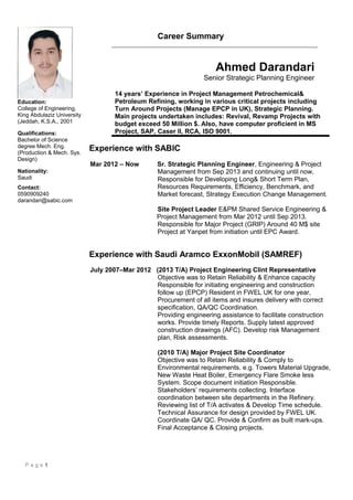 Career Summary
Ahmed Darandari
Senior Strategic Planning Engineer
14 years’ Experience in Project Management Petrochemical&
Petroleum Refining, working in various critical projects including
Turn Around Projects (Manage EPCP in UK), Strategic Planning.
Main projects undertaken includes: Revival, Revamp Projects with
budget exceed 50 Million $. Also, have computer proficient in MS
Project, SAP, Caser II, RCA, ISO 9001.
Experience with SABIC
Mar 2012 – Now Sr. Strategic Planning Engineer, Engineering & Project
Management from Sep 2013 and continuing until now,
Responsible for Developing Long& Short Term Plan,
Resources Requirements, Efficiency, Benchmark, and
Market forecast, Strategy Execution Change Management.
Site Project Leader E&PM Shared Service Engineering &
Project Management from Mar 2012 until Sep 2013.
Responsible for Major Project (GRIP) Around 40 M$ site
Project at Yanpet from initiation until EPC Award.
Experience with Saudi Aramco ExxonMobil (SAMREF)
July 2007–Mar 2012 (2013 T/A) Project Engineering Clint Representative
Objective was to Retain Reliability & Enhance capacity
Responsible for initiating engineering and construction
follow up (EPCP) Resident in FWEL UK for one year,
Procurement of all items and insures delivery with correct
specification, QA/QC Coordination.
Providing engineering assistance to facilitate construction
works. Provide timely Reports. Supply latest approved
construction drawings (AFC). Develop risk Management
plan, Risk assessments.
(2010 T/A) Major Project Site Coordinator
Objective was to Retain Reliability & Comply to
Environmental requirements. e.g. Towers Material Upgrade,
New Waste Heat Boiler, Emergency Flare Smoke less
System. Scope document initiation Responsible.
Stakeholders’ requirements collecting. Interface
coordination between site departments in the Refinery.
Reviewing list of T/A activates & Develop Time schedule.
Technical Assurance for design provided by FWEL UK.
Coordinate QA/ QC. Provide & Confirm as built mark-ups.
Final Acceptance & Closing projects.
P a g e 1
Education:
College of Engineering,
King Abdulaziz University
(Jeddah, K.S.A., 2001
Qualifications:
Bachelor of Science
degree Mech. Eng.
(Production & Mech. Sys.
Design)
Nationality:
Saudi
Contact:
0590909240
darandari@sabic.com
 