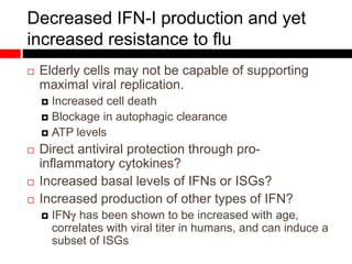 Decreased IFN-I production and yet
increased resistance to flu
 Elderly cells may not be capable of supporting
maximal viral replication.
 Increased cell death
 Blockage in autophagic clearance
 ATP levels
 Direct antiviral protection through pro-
inflammatory cytokines?
 Increased basal levels of IFNs or ISGs?
 Increased production of other types of IFN?
 IFNγ has been shown to be increased with age,
correlates with viral titer in humans, and can induce a
subset of ISGs
 