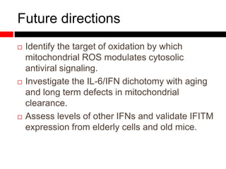Future directions
 Identify the target of oxidation by which
mitochondrial ROS modulates cytosolic
antiviral signaling.
 Investigate the IL-6/IFN dichotomy with aging
and long term defects in mitochondrial
clearance.
 Assess levels of other IFNs and validate IFITM
expression from elderly cells and old mice.
 