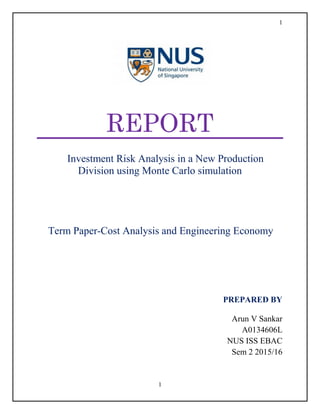 1
1
REPORT
Investment Risk Analysis in a New Production
Division using Monte Carlo simulation
Term Paper-Cost Analysis and Engineering Economy
REP
PREPARED BY
Arun V Sankar
A0134606L
NUS ISS EBAC
Sem 2 2015/16
 
