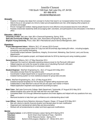 Jennifer Clement
1165 South 1500 East, Salt Lake City, UT, 84105
801-888-6678
J3nclement@gmail.com
Strengths
? Creative in bringing new ideas from concept to fruition that result in an increased bottom line for the company
? Able to focus on one project at a time to make sure all expectations are met, while keeping other projects on
schedule and budget
? Proven management skillset, helping people become more effective and processes become more efficient
? Possess charismatic leadership skills encouraging staff, volunteers, and participants to be enthusiastic in the field or
office
Education C GPA 3.15
University of Utah, Salt Lake, Utah, BS in Chemical Engineering, Spring, 2016,
Salt Lake Community College, Salt Lake, Utah, Associates of Engineering, Spring, 2013
Brigham Young University, Provo, Utah, BS in Recreational Leisure Service Management, 2001
Experience
Project Management Intern: Williams, SLC, UT January 2015-Current
? Wrote and executed project plans for 5 pig runs and 30 anomaly digs totaling $3 million , including budgets,
scheduling, and monthly forecasting
? Coordinated project between Operations, Integrity, Environment, Marketing, Gas Control, Land, and Survey
departments
? Estimated current pipeline project, and helped estimate for 2016 by learning and using modeling system
General Intern: Williams, SLC, UT May-December 2014
? Organized the maximum allowable operating pressure study for the Plymouth LNG plant
? Helped organize and write the scope for phase one of rebuilding Plymouth LNG plant
? Assisted in the commissioning of a compressor station
Student Engineer: WesTech Engineering Inc., SLC, UT August 2013-May 2014
? Calculated process flows for big systems jobs
? Coordinated multiple departments on equipment sizing for job bids
? Created tracking system to know statistical analysis for group bids and jobs
Intern: WesTech Engineering Inc., SLC, UT May-August 2013
? Created proposal templates for the 30 pieces of highest selling equipment sold
? Collaborated to help WesTechs secure first job and open new market in Poland
? Helped application engineers size equipment according to specs
Math Tutor: Salt Lake Community College- Math Department, Taylorsville, UT August 2012-May 2013
? Helped students who came into the math lab from any math class
? Completed Math 1010 through differential equations and linear algebra and helped with any questions from any
class
? Mentored students to help them gain confidence and understanding about math
Loan Officer: National Home Retention Advocacy Program, Draper, UT August 2010-May 2011
? Met with clients to identify financial situation and devised plans for loan modification
? Organized and maintained all clients files and documentation
? Worked with all lenders/banks to collect and track approved modifications
Service
Company Liaison: U of U AIChE Company Liaison Spring 2013-Spring 2015
Volunteer: SLCC Chem Club Festival of Trees C Fall 2012
Volunteer: SLCC Resource Center C Spring 2012
Volunteer: Burtons Chill program, Brighton, UT - Winter 2010, 2011
 