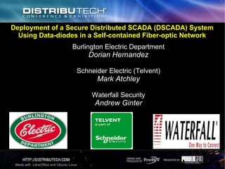 Deployment of a Secure Distributed SCADA (DSCADA) System
Using Data-diodes in a Self-contained Fiber-optic Network
Burlington Electric Department
Dorian Hernandez
Schneider Electric (Telvent)
Mark Atchley
Waterfall Security
Andrew Ginter
Made with LibreOffice and Ubuntu Linux
 