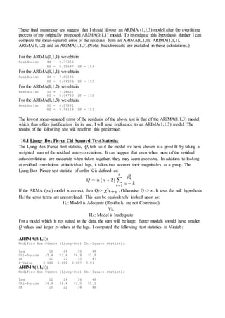 These final parameter test suggest that I should favour an ARIMA (1,1,3) model after the overfitting
process of my originally proposed ARIMA(0,1,1) model. To investigate this hypothesis further I can
compare the mean-squared error of the residuals from an ARIMA(0,1,1), ARIMA(1,1,1),
ARIMA(1,1,2) and an ARIMA(1,1,3).(Note: backforecasts are excluded in these calculations.)
For the ARIMA(0,1,1) we obtain:
Residuals: SS = 8.77356
MS = 0.05697 DF = 154
For the ARIMA(1,1,1) we obtain:
Residuals: SS = 7.03196
MS = 0.04596 DF = 153
For the ARIMA(1,1,2) we obtain:
Residuals: SS = 7.26631
MS = 0.04780 DF = 152
For the ARIMA(1,1,3) we obtain:
Residuals: SS = 6.27891
MS = 0.04158 DF = 151
The lowest mean-squared error of the residuals of the above test is that of the ARIMA(1,1,3) model
which thus offers justification for its use. I will give preference to an ARIMA(1,1,3) model. The
results of the following test will reaffirm this preference.
10.1 Ljung- Box Pierce Chi Squared Test Statistic:
The Ljung-Box-Pierce test statistic, Q, tells us if the model we have chosen is a good fit by taking a
weighted sum of the residual auto-correlations. It can happen that even when most of the residual
autocorrelations are moderate when taken together, they may seem excessive. In addition to looking
at residual correlations at individual lags, it takes into account their magnitudes as a group. The
Ljung-Box Pierce test statistic of order K is defined as:
If the ARMA (p,q) model is correct, then Q-> χ²k-p-q , Otherwise Q -> ∞. It tests the null hypothesis
Ho: the error terms are uncorrelated. This can be equivalently looked upon as:
Ho: Model is Adequate (Residuals are not Correlated)
Vs.
HA: Model is Inadequate
For a model which is not suited to the data, the sum will be large. Better models should have smaller
Q values and larger p-values at the lags. I computed the following test statistics in Minitab:
ARIMA(0,1,1):
Modified Box-Pierce (Ljung-Box) Chi-Square statistic
Lag 12 24 36 48
Chi-Square 45.4 52.6 58.9 71.9
DF 11 23 35 47
P-Value 0.000 0.000 0.007 0.01
ARIMA(1,1,1):
Modified Box-Pierce (Ljung-Box) Chi-Square statistic
Lag 12 24 36 48
Chi-Square 26.9 38.4 42.0 55.1
DF 10 22 34 46
 