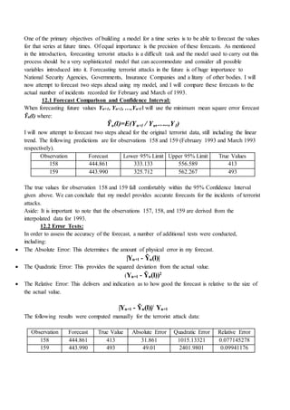 One of the primary objectives of building a model for a time series is to be able to forecast the values
for that series at future times. Of equal importance is the precision of these forecasts. As mentioned
in the introduction, forecasting terrorist attacks is a difficult task and the model used to carry out this
process should be a very sophisticated model that can accommodate and consider all possible
variables introduced into it. Forecasting terrorist attacks in the future is of huge importance to
National Security Agencies, Governments, Insurance Companies and a litany of other bodies. I will
now attempt to forecast two steps ahead using my model, and I will compare these forecasts to the
actual number of incidents recorded for February and March of 1993.
12.1 Forecast Comparison and Confidence Interval:
When forecasting future values Yn+1, Yn+2, …,Yn+l I will use the minimum mean square error forecast
Ỹn(l) where:
Ỹn(l)=E(Yn+l / Yn,…..,Y1)
I will now attempt to forecast two steps ahead for the original terrorist data, still including the linear
trend. The following predictions are for observations 158 and 159 (February 1993 and March 1993
respectively).
Observation Forecast Lower 95% Limit Upper 95% Limit True Values
158 444.861 333.133 556.589 413
159 443.990 325.712 562.267 493
The true values for observation 158 and 159 fall comfortably within the 95% Confidence Interval
given above. We can conclude that my model provides accurate forecasts for the incidents of terrorist
attacks.
Aside: It is important to note that the observations 157, 158, and 159 are derived from the
interpolated data for 1993.
12.2 Error Tests:
In order to assess the accuracy of the forecast, a number of additional tests were conducted,
including:
 The Absolute Error: This determines the amount of physical error in my forecast.
|Yn+l - Ỹn(l)|
 The Quadratic Error: This provides the squared deviation from the actual value.
(Yn+l - Ỹn(l))2
 The Relative Error: This delivers and indication as to how good the forecast is relative to the size of
the actual value.
|Yn+l - Ỹn(l)|/ Yn+l
The following results were computed manually for the terrorist attack data:
Observation Forecast True Value Absolute Error Quadratic Error Relative Error
158 444.861 413 31.861 1015.13321 0.077145278
159 443.990 493 49.01 2401.9801 0.09941176
 