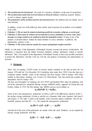  The incident must be intentional – the result of a conscious calculation on the part of a perpetrator.
 The incident must entail some level of violence or threat of violence ‐including property violence,
as well as violence against people.
 The perpetrators of the incidents must be sub‐national actors. The database does not include acts of
state terrorism.
In addition, at least two of the following three criteria must be present for an incident to be included
in the GTD:
 Criterion 1: The act must be aimed at attaining a political, economic, religious, or social goal.
 Criterion 2: There must be evidence of an intention to coerce, intimidate, or convey some other
message to a larger audience (or audiences) than the immediate victims: As long as any of the
planners or decision‐makers behind the attack intended to coerce, intimidate or publicize, the
intentionality criterion is met.
 Criterion 3: The action must be outside the context of legitimate warfare activities.
Finally, it is the policy of the Department of Homeland Security to protect the privacy of individuals. The
information I requested from the Global Terrorism Database contains information related to specific
individuals. Thus, I am required by the Department of Homeland Security to take every possible precaution
to protect this information and that I will use it for the sole purpose of advancing the understanding of
terrorism.
3. Methods:
There were an amazing 125,087 counts of terrorist attacks contained in the data set from the 1rst
January 1970 until the 31rst December 2013 (excluding data counts from 1993). From this data set, I
conducted manual monthly counts on the truncated data from January 1980 to January 1993 which
resulted in observations spanning over 13 years (157 observations). This time period also contains the
interpolated data for January 1993.
The data was investigated by analysing the ACF, PACF and Residual Plots under the guidelines laid
out by the Autoregressive Integrated Moving Average (ARIMA) model, suggested by George Box and
Gwilym Jenkins in 1976. The Box-Jenkins type ARIMA process can be defined as:
ϕp (B)(I-B)d Yt = θq(B)εt
where ϕp (B) is the autoregressive polynomial of order p, (I-B)d is the differencing operator, θq(B) is
the moving average polynomial of order q, and the εt is a Gaussian white noise sequence with mean 0
and variance σ2. The value Yt refers to the monthly count of terrorist attacks worldwide. The B is the
backshift operator such that BjYt = Yt -j. We expand the autoregressive polynomial:
ϕp (B)=1- ϕ1B - ϕ2B2- . . . - ϕp(B)p
such that all of the roots of the polynomial are outside of the unit circle. Similarly, we can expand the
moving average polynomial such that:
θq(B) = 1 – θ1B - θ2B2- . . . -θq(B)q
 