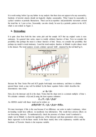 It is worth noting before I go any further in my analysis that there does not appear to be any seasonality.
Incidents of terrorist attacks should not logically display seasnonality. What I mean by seasonality is
cyclical variation or periodic fluctuations. These can be as repetitive and predictable movement around
the trend line in 1 year or less. Seasonality can also clearly be seen by a periodic pattern in the ACF,
which is not evident in Figure 2.
6. Detrending:
It is quite clear from both the time series plot and the sample ACF that my original series is non-
stationary. In a general time series, mean is a totally arbitrary function of time. Now we consider the
possibility that perhaps the mean is a linear function of time. Hence, we consider the possibility that
perhaps my model is trend stationary. I used the trend analysis function in Minitab to plot a linear trend
to the dataset. The trend analysis reveals a distinct upward ‘drift’, depicted by the red line(Fig.3).
Figure 3
Because the Time Series Plot and ACF graphs both imply non-stationary and there is a distinct
upward linear trend, μ may well be defined by the linear equation below which describes the
deterministic time trend:
μ = β0 + β1t
Here, β0 is the intercept and β1 is the slope. Notice that the slope term is a constant multiple of time t.
We calculate estimates of β0 and β1 using the least squares estimator:
Σt=1(Yt –( β0 + β1t))2
An ARIMA model with linear trend can be written as:
ϕ(B)(I-B)d (Yt –( β0 + β1t))= θ(B)εt
We must investigate if this is the case because if we difference our series to make it stationary, where
de-trending would have sufficed, we needlessly lose information. This would have adverse effects on
our forecasting intervals. To mathematically check the presence of a linear trend I conducted a
simple test in Minitab to check the significance of the intercept and slope parameters above using
linear regression to fit the linear model. In the linear model, time is the explanatory variable and the
Incidents of Terrorist Attacks is the response variable.
1441281129680644832161
500
400
300
200
100
Index
Incidents
MAPE 16.73
MAD 45.73
MSD 3554.14
Accuracy Measures
Actual
Fits
Variable
Trend Analysis Plot for Incidents
Linear Trend Model
Yt = 180.68 + 1.37*t
 