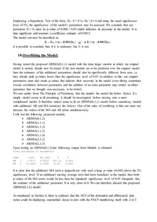 Employing a Hypothesis Test of the form, Ho : θ = 0 vs. HA : θ ≠ 0 and using the usual significance
level of 5%, the significance of the model’s parameters may be assessed. We conclude that our
parameter θ1 = 0, since its p-value of 0.000 < 0.05 which indicates its necessity in the model. θ1 is
thus significant and assumes a coefficient estimate of 0.9812.
The model can now be described as:
Yt - Yt-1 = εt - 0.9812εt-1 or Δ Yt = εt - 0.9812εt-1
It is possible to conclude that Δ Yt is stationary but Yt is not.
10.Overfitting the Model:
Having tested the proposed ARIMA(0,1,1) model with the data, larger models in which my original
model is nested, should now be tested. If the new models are to be preferred over the original model
then the estimates of the additional parameters should also be significantly different from zero; i.e.
they should yield p-values lower than the significance level of 0.05. In addition to this, our original
parameters must also retain p-values that indicate their necessity in the model (over-fitting sometimes
reveals correlation between parameters and the addition of an extra parameter may render an initial
parameter that we thought was necessary, to be trivial).
We saw earlier from The Principle of Parsimony that the simpler the model the better. Hence, if a
simple model seems at all promising, it should be investigated before moving onto a more
complicated model. It therefore makes sense to fit an ARIMA(0,1,1) model before examining models
with additional AR and MA terms(see list below). One of the rules of overfitting is that one must not
increase the orders of the MA and AR terms simultaneously.
I will test the following proposed models:
 ARIMA(0,1,2)
 ARIMA(1,1,1)
 ARIMA(1,1,2)
 ARIMA(1,1,3)
 ARIMA(1,1,4)
 ARIMA(2,1,2)
 ARIMA(2,1,3)
Upon testing an ARIMA(0,1,2),the following output from Minitab is obtained:
Final Estimates of Parameters
Type Coef SE Coef T P
MA 1 1.0177 0.0023 441.21 0.000
MA 2 -0.0320 0.0799 -0.40 0.690
It is clear that the additional MA term is insignificant with such a large p-value (0.690) above the 5%
significance level. If an additional moving average term had been beneficial to the model, then both
p-values of the MA terms would be less than the stipulated significance level of 0.05 Alongside this,
the estimate of the additional parameter θ2 is very close to 0. We can therefore discard this proposed
ARIMA(0,1,2) model.
As mentioned in Section 8, there is evidence that the ACF of the detrended and differenced time
series could be displaying exponential decay to zero with the PACF manifesting itself with 2 or 3
 