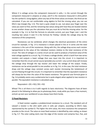 Where V is voltage across the component measured in volts, i is the current through the
component measured in amperes or amps, and R is the resistance measured in ohms,which
has the symbol Ω. Using algebra, when any two of the three values are known, the third can be
calculated. If you are not comfortable using algebra to find the missing value, you can use
Ohm’s law triangle (Fig. 1-3). This tool is quite simple to use. Just place your finger over the
value you want to find, and the remaining two values along with how they are located relative
to one another shows you the calculation that you must do to find the missing value. For the
example in Fig. 1-3, to find the formula to calculate current, put your finger over i and the
resulting two values V over R is the formula for finding i (divide the voltage drop by the
resistance of the component).
Resistances can be combined, which changes the electrical parameters of the entire
circuit.For example, in Fig. 1-4 a resistance is shown placed in line or in series and the total
resistance is the sum of the resistances. Along with this, the voltage drop across each resistor
isproportional to the value of the individual resistors relative to the total resistance of the
circuit. The ratio of voltages in a series circuit can be used to produce a fractional value of the
total voltage applied to a circuit. Fig. 5-5 shows a voltage divider, which is built from two series
resistors and outputs a lower voltage than was input into the circuit. It is important to
remember that this circuit cannot source (provide) any current—any current draw will increase
the voltage drop through the top resistor and lower the voltage of the output. Finally,
resistances can be wired parallel to one another as in Fig. 5-6. In this case, the total resistance
drops and the voltage stays constant across each resistor (increasing the totalamount of
current flowing through the circuit). It is important to remember that the equivalent resistance
will always be less than the value of the lowest resistance. The general case formula given in
Fig. 5-6 probably seems very cumbersome but is quite elegant when applied to two resistors in
parallel. The equivalent resistance is calculated using:
Requivalent = (R1 × R2) / (R1 + R2)
Whew! This is all there is to it with regards to basic electronics. The diagrams have all been
placed in the following to allow you to photocopy them, study while you have a free moment,
and pin up over your workbench so you always have them handy.
2.Fixed Resistors
A fixed resistor supplies a predetermined resistance to a circuit. The standard unit of
valueof a resistor is the ohm (with units in volts per ampere, according to Ohm’s law),
represented by the symbol Ω. The higher the ohm value, the more resistance the component
provides to the circuit. The value on most fixed resistors is identified by color coding, as shown
in Fig. 5-7. The color coding starts near the edge of the resistor and comprise four, five, and
11
 