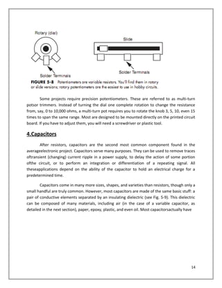 Some projects require precision potentiometers. These are referred to as multi-turn
potsor trimmers. Instead of turning the dial one complete rotation to change the resistance
from, say, 0 to 10,000 ohms, a multi-turn pot requires you to rotate the knob 3, 5, 10, even 15
times to span the same range. Most are designed to be mounted directly on the printed circuit
board. If you have to adjust them, you will need a screwdriver or plastic tool.
4.Capacitors
After resistors, capacitors are the second most common component found in the
averageelectronic project. Capacitors serve many purposes. They can be used to remove traces
oftransient (changing) current ripple in a power supply, to delay the action of some portion
ofthe circuit, or to perform an integration or differentiation of a repeating signal. All
theseapplications depend on the ability of the capacitor to hold an electrical charge for a
predetermined time.
Capacitors come in many more sizes, shapes, and varieties than resistors, though only a
small handful are truly common. However, most capacitors are made of the same basic stuff: a
pair of conductive elements separated by an insulating dielectric (see Fig. 5-9). This dielectric
can be composed of many materials, including air (in the case of a variable capacitor, as
detailed in the next section), paper, epoxy, plastic, and even oil. Most capacitorsactually have
14
 