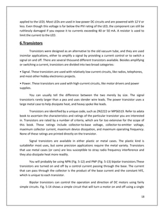 applied to the LED). Most LEDs are used in low-power DC circuits and are powered with 12 V or
less. Even though this voltage is far below the PIV rating of the LED, the component can still be
ruthlessly damaged if you expose it to currents exceeding 40 or 50 mA. A resistor is used to
limit the current to the LED.
6.Transistors
Transistors were designed as an alternative to the old vacuum tube, and they are used
insimilar applications, either to amplify a signal by providing a current control or to switch a
signal on and off. There are several thousand different transistors available. Besides amplifying
or switching a current, transistors are divided into two broad categories:
• Signal. These transistors are used with relatively low-current circuits, like radios, telephones,
and most other hobby electronics projects.
• Power. These transistors are used with high-current circuits, like motor drivers and power
supplies.
You can usually tell the difference between the two merely by size. The signal
transistoris rarely larger than a pea and uses slender wire leads. The power transistor uses a
large metal case to help dissipate heat, and heavy spoke like leads.
Transistors are identified by a unique code, such as 2N2222 or MPS6519. Refer to adata
book to ascertain the characteristics and ratings of the particular transistor you are interested
in. Transistors are rated by a number of criteria, which are far too extensive for the scope of
this book. These ratings include collector-to-base voltage, collector-to-emitter voltage,
maximum collector current, maximum device dissipation, and maximum operating frequency.
None of these ratings are printed directly on the transistor.
Signal transistors are available in either plastic or metal cases. The plastic kind is
suitablefor most uses, but some precision applications require the metal variety. Transistors
that use metal cases (or cans) are less susceptible to stray radio frequency interference and
they also dissipate heat more readily.
You will probably be using NPN (Fig. 5-12) and PNP (Fig. 5-13) bipolar transistors.These
transistors are turned on and off by a control current passing through the base. The current
that can pass through the collector is the product of the base current and the constant hFE,
which is unique to each transistor.
Bipolar transistors can control the operation and direction of DC motors using fairly
simple circuits. Fig. 5-14 shows a simple circuit that will turn a motor on and off using a single
18
 