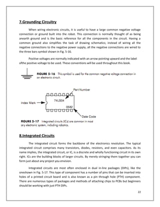 7.Grounding Circuitry
When wiring electronic circuits, it is useful to have a large common negative voltage
connection or ground built into the robot. This connection is normally thought of as being
anearth ground and is the basic reference for all the components in the circuit. Having a
common ground also simplifies the task of drawing schematics; instead of wiring all the
negative connections to the negative power supply, all the negative connections are wired to
the three bars symbol shown in Fig. 5-16.
Positive voltages are normally indicated with an arrow pointing upward and the label
ofthe positive voltage to be used. These conventions will be used throughout this book.
8.Integrated Circuits
The integrated circuit forms the backbone of the electronics revolution. The typical
integrated circuit comprises many transistors, diodes, resistors, and even capacitors. As its
name implies, the integrated circuit, or IC, is a discrete and wholly functioning circuit in its own
right. ICs are the building blocks of larger circuits. By merely stringing them together you can
form just about any project you envision.
Integrated circuits are most often enclosed in dual in-line packages (DIPs), like the
oneshown in Fig. 5-17. This type of component has a number of pins that can be inserted into
holes of a printed circuit board and is also known as a pin through hole (PTH) component.
There are numerous types of packages and methods of attaching chips to PCBs but beginners
should be working with just PTH DIPs.
22
 