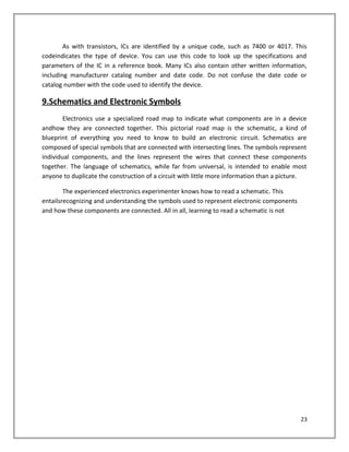 As with transistors, ICs are identified by a unique code, such as 7400 or 4017. This
codeindicates the type of device. You can use this code to look up the specifications and
parameters of the IC in a reference book. Many ICs also contain other written information,
including manufacturer catalog number and date code. Do not confuse the date code or
catalog number with the code used to identify the device.
9.Schematics and Electronic Symbols
Electronics use a specialized road map to indicate what components are in a device
andhow they are connected together. This pictorial road map is the schematic, a kind of
blueprint of everything you need to know to build an electronic circuit. Schematics are
composed of special symbols that are connected with intersecting lines. The symbols represent
individual components, and the lines represent the wires that connect these components
together. The language of schematics, while far from universal, is intended to enable most
anyone to duplicate the construction of a circuit with little more information than a picture.
The experienced electronics experimenter knows how to read a schematic. This
entailsrecognizing and understanding the symbols used to represent electronic components
and how these components are connected. All in all, learning to read a schematic is not
23
 
