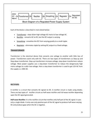 Each of the blocks is described in more detail below:
• Transformer - steps down high voltage AC mains to low voltage AC.
• Rectifier - converts AC to DC, but the DC output is varying.
• Smoothing - smoothes the DC from varying greatly to a small ripple.
• Regulator - eliminates ripple by setting DC output to a fixed voltage.
TRANSFORMER
Transformer is the electrical device that converts one voltage to another with little loss of
power. Transformers work only with AC. There are two types of transformers as Step-up and
Step-down transformer. Step-up transformers increase voltage, step-down transformers reduce
voltage. Most power supplies use a step-down transformer to reduce the dangerously high
mains voltage to a safer low voltage. Here a step down transformer is used to get 12V AC from
the supply i.e. 230V AC.
RECTIFIERS
A rectifier is a circuit that converts AC signals to DC. A rectifier circuit is made using diodes.
There are two types of rectifier circuits as Half-wave rectifier and Full-wave rectifier depending
upon the DC signal generated.
Half-wave Rectifier: It is the rectifier circuit that rectifies only half part of the AC signal. It uses
only a single diode. It only uses only positive part of the AC signal to produce half-wave varying
DC and produce gaps when the AC is negative.
25
 