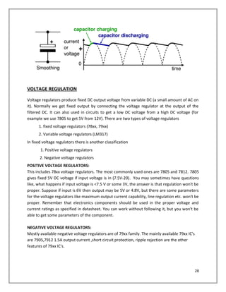VOLTAGE REGULATION
Voltage regulators produce fixed DC output voltage from variable DC (a small amount of AC on
it). Normally we get fixed output by connecting the voltage regulator at the output of the
filtered DC. It can also used in circuits to get a low DC voltage from a high DC voltage (for
example we use 7805 to get 5V from 12V). There are two types of voltage regulators
1. fixed voltage regulators (78xx, 79xx)
2. Variable voltage regulators (LM317)
In fixed voltage regulators there is another classification
1. Positive voltage regulators
2. Negative voltage regulators
POSITIVE VOLTAGE REGULATORS:
This includes 78xx voltage regulators. The most commonly used ones are 7805 and 7812. 7805
gives fixed 5V DC voltage if input voltage is in (7.5V-20). You may sometimes have questions
like, what happens if input voltage is <7.5 V or some 3V, the answer is that regulation won't be
proper. Suppose if input is 6V then output may be 5V or 4.8V, but there are some parameters
for the voltage regulators like maximum output current capability, line regulation etc. won't be
proper. Remember that electronics components should be used in the proper voltage and
current ratings as specified in datasheet. You can work without following it, but you won't be
able to get some parameters of the component.
NEGATIVE VOLTAGE REGULATORS:
Mostly available negative voltage regulators are of 79xx family. The mainly available 79xx IC's
are 7905,7912 1.5A output current ,short circuit protection, ripple rejection are the other
features of 79xx IC's.
28
 