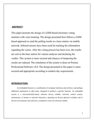 ABSTRACT:
This paper presents the design of a GSM based electronic voting
machine with voter tracking. The design presented here follows a GSM
based approach to send the polling results to a base station via mobile
network. Infrared sensors have been used for tracking the information
regarding the voters. After the voting process has been over, the results
are sent to the base station for various analyses and declaring the
verdict. This system is more secured and chances of tampering the
results are reduced. The simulation of the system is done on Proteus
Professional Software v8.0. The design presented in this paper is more
secured and appropriate according to modern day requirements.
INTRODUCTION:
An Embedded System is a combination of computer hardware and software, and perhaps
additional mechanical or other parts, designed to perform a specific function. An embedded
system is a microcontroller-based, software driven, reliable, real-time control system,
autonomous, or human or network interactive, operating on diverse physical variables and in
diverse environments and sold into a competitive and cost conscious market.
3
 