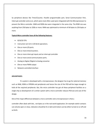 So peripheral devices like Timer/Counter, Parallel programmable port, Serial Communication Port,
Interrupt controller and so on, which were most often used were integrated with the Microprocessor to
present the Micro controller .RAM and ROM also were integrated in the same chip. The ROM size was
anything from 256 bytes to 32Kb or more. RAM was optimized to minimum of 64 bytes to 256 bytes or
more.
Typical Micro controller have all the following features:
• 8/16/32 CPU
• Instruction set rich in I/O & bit operations.
• One or more I/O ports.
• One or more timer/counters.
• One or more interrupt inputs and an interrupt controller
• One or more serial communication ports.
• Analog to Digital /Digital to Analog converter
• One or more PWM output
• Network controlled interface
ADVANTAGES:
If a system is developed with a microprocessor, the designer has to go for external memory
such as RAM, ROM or EPROM and peripherals and hence the size of the PCB will be large enough to
hold all the required peripherals. But, the micro controller has got all these peripheral facilities on a
single chip so development of a similar system with a micro controller reduces PCB size and cost of the
design.
One of the major differences between a micro controller and a microprocessor is that a
controller often deals with bits , not bytes as in the real world application, for example switch contacts
can only be open or close, indicators should be lit or dark and motors can be either turned on or off and
so forth.
33
 