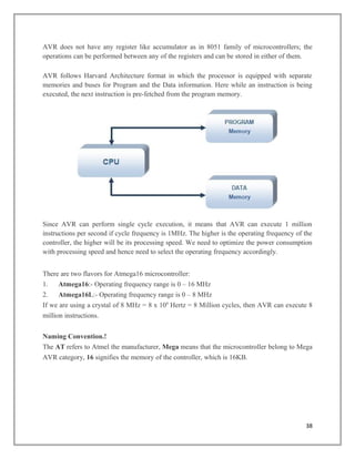 AVR does not have any register like accumulator as in 8051 family of microcontrollers; the
operations can be performed between any of the registers and can be stored in either of them.
AVR follows Harvard Architecture format in which the processor is equipped with separate
memories and buses for Program and the Data information. Here while an instruction is being
executed, the next instruction is pre-fetched from the program memory.
Since AVR can perform single cycle execution, it means that AVR can execute 1 million
instructions per second if cycle frequency is 1MHz. The higher is the operating frequency of the
controller, the higher will be its processing speed. We need to optimize the power consumption
with processing speed and hence need to select the operating frequency accordingly.
There are two flavors for Atmega16 microcontroller:
1. Atmega16:- Operating frequency range is 0 – 16 MHz
2. Atmega16L:- Operating frequency range is 0 – 8 MHz
If we are using a crystal of 8 MHz = 8 x 106
Hertz = 8 Million cycles, then AVR can execute 8
million instructions.
Naming Convention.!
The AT refers to Atmel the manufacturer, Mega means that the microcontroller belong to Mega
AVR category, 16 signifies the memory of the controller, which is 16KB.
38
 