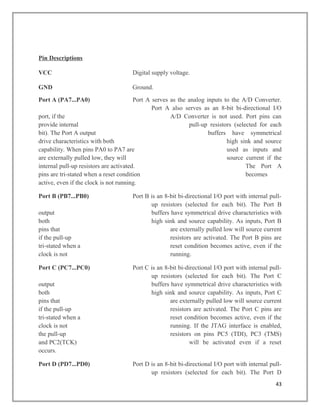 Pin Descriptions
VCC Digital supply voltage.
GND Ground.
Port A (PA7...PA0) Port A serves as the analog inputs to the A/D Converter.
Port A also serves as an 8-bit bi-directional I/O
port, if the A/D Converter is not used. Port pins can
provide internal pull-up resistors (selected for each
bit). The Port A output buffers have symmetrical
drive characteristics with both high sink and source
capability. When pins PA0 to PA7 are used as inputs and
are externally pulled low, they will source current if the
internal pull-up resistors are activated. The Port A
pins are tri-stated when a reset condition becomes
active, even if the clock is not running.
Port B (PB7...PB0) Port B is an 8-bit bi-directional I/O port with internal pull-
up resistors (selected for each bit). The Port B
output buffers have symmetrical drive characteristics with
both high sink and source capability. As inputs, Port B
pins that are externally pulled low will source current
if the pull-up resistors are activated. The Port B pins are
tri-stated when a reset condition becomes active, even if the
clock is not running.
Port C (PC7...PC0) Port C is an 8-bit bi-directional I/O port with internal pull-
up resistors (selected for each bit). The Port C
output buffers have symmetrical drive characteristics with
both high sink and source capability. As inputs, Port C
pins that are externally pulled low will source current
if the pull-up resistors are activated. The Port C pins are
tri-stated when a reset condition becomes active, even if the
clock is not running. If the JTAG interface is enabled,
the pull-up resistors on pins PC5 (TDI), PC3 (TMS)
and PC2(TCK) will be activated even if a reset
occurs.
Port D (PD7...PD0) Port D is an 8-bit bi-directional I/O port with internal pull-
up resistors (selected for each bit). The Port D
43
 
