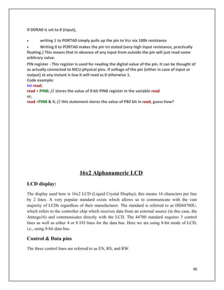 If DDRA0 is set to 0 (input),
• writing 1 to PORTA0 simply pulls up the pin to Vcc via 100k resistance
• Writing 0 to PORTA0 makes the pin tri-stated (very high input resistance, practically
floating.) This means that in absence of any input from outside the pin will just read some
arbitrary value.
PIN register - This register is used for reading the digital value of the pin. It can be thought of
as actually connected to MCU physical pins. If voltage of the pin (either in case of input or
output) at any instant is low it will read as 0 otherwise 1.
Code example:
int read;
read = PINB; // stores the value of 8 bit PINB register in the variable read
or,
read =PINB & 4; // this statement stores the value of PB2 bit in read, guess how?
16x2 Alphanumeric LCD
LCD display:
The display used here is 16x2 LCD (Liquid Crystal Display); this means 16 characters per line
by 2 lines. A very popular standard exists which allows us to communicate with the vast
majority of LCDs regardless of their manufacturer. The standard is referred to as HD44780U,
which refers to the controller chip which receives data from an external source (in this case, the
Atmega16) and communicates directly with the LCD. The 44780 standard requires 3 control
lines as well as either 4 or 8 I/O lines for the data bus. Here we are using 8-bit mode of LCD,
i.e., using 8-bit data bus.
Control & Data pins
The three control lines are referred to as EN, RS, and RW.
46
 