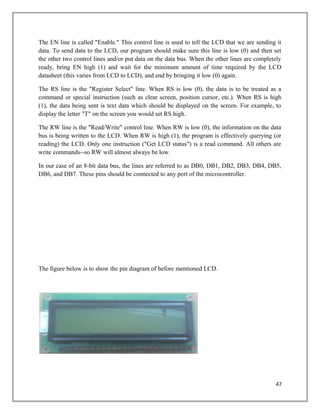 The EN line is called "Enable." This control line is used to tell the LCD that we are sending it
data. To send data to the LCD, our program should make sure this line is low (0) and then set
the other two control lines and/or put data on the data bus. When the other lines are completely
ready, bring EN high (1) and wait for the minimum amount of time required by the LCD
datasheet (this varies from LCD to LCD), and end by bringing it low (0) again.
The RS line is the "Register Select" line. When RS is low (0), the data is to be treated as a
command or special instruction (such as clear screen, position cursor, etc.). When RS is high
(1), the data being sent is text data which should be displayed on the screen. For example, to
display the letter "T" on the screen you would set RS high.
The RW line is the "Read/Write" control line. When RW is low (0), the information on the data
bus is being written to the LCD. When RW is high (1), the program is effectively querying (or
reading) the LCD. Only one instruction ("Get LCD status") is a read command. All others are
write commands--so RW will almost always be low.
In our case of an 8-bit data bus, the lines are referred to as DB0, DB1, DB2, DB3, DB4, DB5,
DB6, and DB7. These pins should be connected to any port of the microcontroller.
The figure below is to show the pin diagram of before mentioned LCD.
47
 