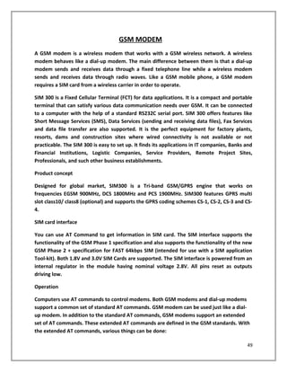 GSM MODEM
A GSM modem is a wireless modem that works with a GSM wireless network. A wireless
modem behaves like a dial-up modem. The main difference between them is that a dial-up
modem sends and receives data through a fixed telephone line while a wireless modem
sends and receives data through radio waves. Like a GSM mobile phone, a GSM modem
requires a SIM card from a wireless carrier in order to operate.
SIM 300 is a Fixed Cellular Terminal (FCT) for data applications. It is a compact and portable
terminal that can satisfy various data communication needs over GSM. It can be connected
to a computer with the help of a standard RS232C serial port. SIM 300 offers features like
Short Message Services (SMS), Data Services (sending and receiving data files), Fax Services
and data file transfer are also supported. It is the perfect equipment for factory plants,
resorts, dams and construction sites where wired connectivity is not available or not
practicable. The SIM 300 is easy to set up. It finds its applications in IT companies, Banks and
Financial Institutions, Logistic Companies, Service Providers, Remote Project Sites,
Professionals, and such other business establishments.
Product concept
Designed for global market, SIM300 is a Tri-band GSM/GPRS engine that works on
frequencies EGSM 900MHz, DCS 1800MHz and PCS 1900MHz. SIM300 features GPRS multi
slot class10/ class8 (optional) and supports the GPRS coding schemes CS-1, CS-2, CS-3 and CS-
4.
SIM card interface
You can use AT Command to get information in SIM card. The SIM interface supports the
functionality of the GSM Phase 1 specification and also supports the functionality of the new
GSM Phase 2 + specification for FAST 64kbps SIM (intended for use with a SIM application
Tool-kit). Both 1.8V and 3.0V SIM Cards are supported. The SIM interface is powered from an
internal regulator in the module having nominal voltage 2.8V. All pins reset as outputs
driving low.
Operation
Computers use AT commands to control modems. Both GSM modems and dial-up modems
support a common set of standard AT commands. GSM modem can be used just like a dial-
up modem. In addition to the standard AT commands, GSM modems support an extended
set of AT commands. These extended AT commands are defined in the GSM standards. With
the extended AT commands, various things can be done:
49
 