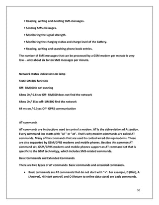 • Reading, writing and deleting SMS messages.
• Sending SMS messages.
• Monitoring the signal strength.
• Monitoring the charging status and charge level of the battery.
• Reading, writing and searching phone book entries.
The number of SMS messages that can be processed by a GSM modem per minute is very
low -- only about six to ten SMS messages per minute.
Network status indication LED lamp
State SIM300 function
Off- SIM300 is not running
64ms On/ 0.8 sec Off- SIM300 does not find the network
64ms On/ 3Sec off- SIM300 find the network
64 ms on / 0.3sec Off- GPRS communication
AT commands
AT commands are instructions used to control a modem. AT is the abbreviation of Attention.
Every command line starts with "AT" or "at". That's why modem commands are called AT
commands. Many of the commands that are used to control wired dial-up modems. These
are also supported by GSM/GPRS modems and mobile phones. Besides this common AT
command set, GSM/GPRS modems and mobile phones support an AT command set that is
specific to the GSM technology, which includes SMS-related commands.
Basic Commands and Extended Commands
There are two types of AT commands: basic commands and extended commands.
• Basic commands are AT commands that do not start with "+". For example, D (Dial), A
(Answer), H (Hook control) and O (Return to online data state) are basic commands.
50
 