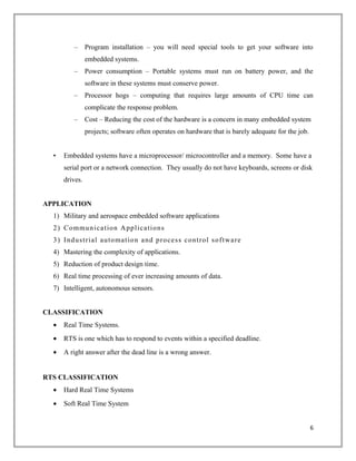 – Program installation – you will need special tools to get your software into
embedded systems.
– Power consumption – Portable systems must run on battery power, and the
software in these systems must conserve power.
– Processor hogs – computing that requires large amounts of CPU time can
complicate the response problem.
– Cost – Reducing the cost of the hardware is a concern in many embedded system
projects; software often operates on hardware that is barely adequate for the job.
• Embedded systems have a microprocessor/ microcontroller and a memory. Some have a
serial port or a network connection. They usually do not have keyboards, screens or disk
drives.
APPLICATION
1) Military and aerospace embedded software applications
2) Communication Applications
3) Industrial automation and process control software
4) Mastering the complexity of applications.
5) Reduction of product design time.
6) Real time processing of ever increasing amounts of data.
7) Intelligent, autonomous sensors.
CLASSIFICATION
• Real Time Systems.
• RTS is one which has to respond to events within a specified deadline.
• A right answer after the dead line is a wrong answer.
RTS CLASSIFICATION
• Hard Real Time Systems
• Soft Real Time System
6
 