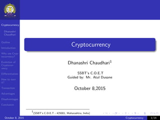 Cryptocurrency
Dhanashri
Chaudhari
Outline
Introduction
Why use Cryp-
tocurrency?
Evolution of
Cryptocur-
rency
Diﬀerentiation
How to earn
it?
Transaction
Advantages
Disadvantages
Conclusion
Cryptocurrency
Dhanashri Chaudhari1
SSBT’s C.O.E.T
Guided by: Mr. Atul Dusane
October 8,2015
1
(SSBT’s C.O.E.T - 425001, Maharashtra, India)
October 8, 2015 Cryptocurrency 1/14
 