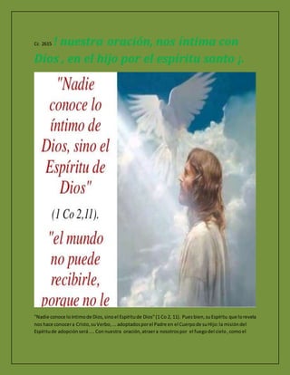 Cc 2615 ! nuestra oración, nos íntima con
Dios , en el hijo por el espíritu santo ¡.
"Nadie conoce loíntimode Dios,sinoel Espíritude Dios"(1 Co 2, 11). Puesbien,suEspíritu que lorevela
nos hace conocera Cristo,suVerbo,...adoptadosporel Padre en el Cuerpode suHijo:la misióndel
Espíritude adopciónserá.... Connuestra oración,atraera nosotrospor el fuegodel cielo , comoel
 