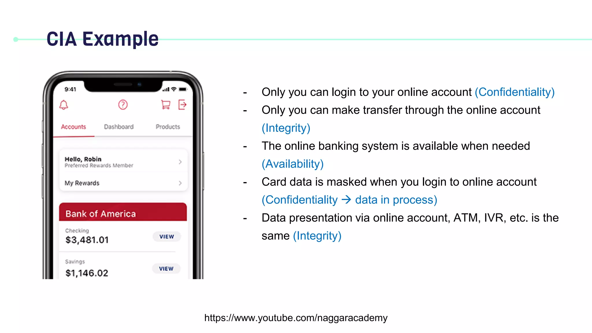 CIA Example
https://www.youtube.com/naggaracademy
- Only you can login to your online account (Confidentiality)
- Only you can make transfer through the online account
(Integrity)
- The online banking system is available when needed
(Availability)
- Card data is masked when you login to online account
(Confidentiality  data in process)
- Data presentation via online account, ATM, IVR, etc. is the
same (Integrity)
 