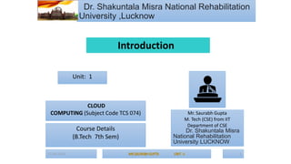 07-04-2024 1
Dr. Shakuntala Misra National Rehabilitation
University ,Lucknow
Mr. Saurabh Gupta
M. Tech (CSE) from IIT
Department of CSE
Dr. Shakuntala Misra
National Rehabilitation
University LUCKNOW
Unit: 1
CLOUD
COMPUTING (Subject Code TCS 074)
Course Details
(B.Tech 7th Sem)
Introduction
 