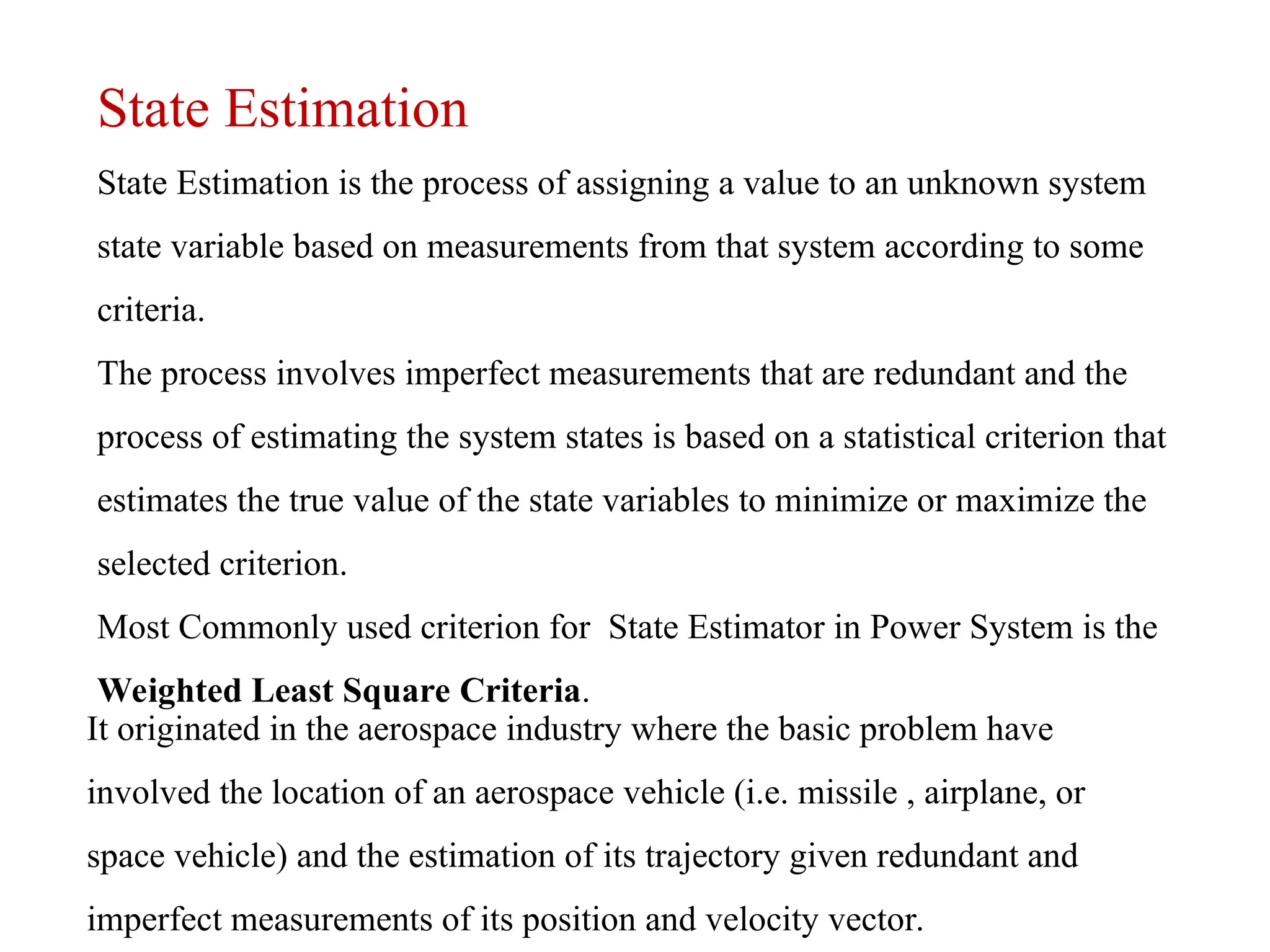 State Estimation
State Estimation is the process of assigning a value to an unknown system
state variable based on measurements from that system according to some
criteria.
The process involves imperfect measurements that are redundant and the
process of estimating the system states is based on a statistical criterion that
estimates the true value of the state variables to minimize or maximize the
selected criterion.
Most Commonly used criterion for State Estimator in Power System is the
Weighted Least Square Criteria.
It originated in the aerospace industry where the basic problem have
involved the location of an aerospace vehicle (i.e. missile , airplane, or
space vehicle) and the estimation of its trajectory given redundant and
imperfect measurements of its position and velocity vector.
 