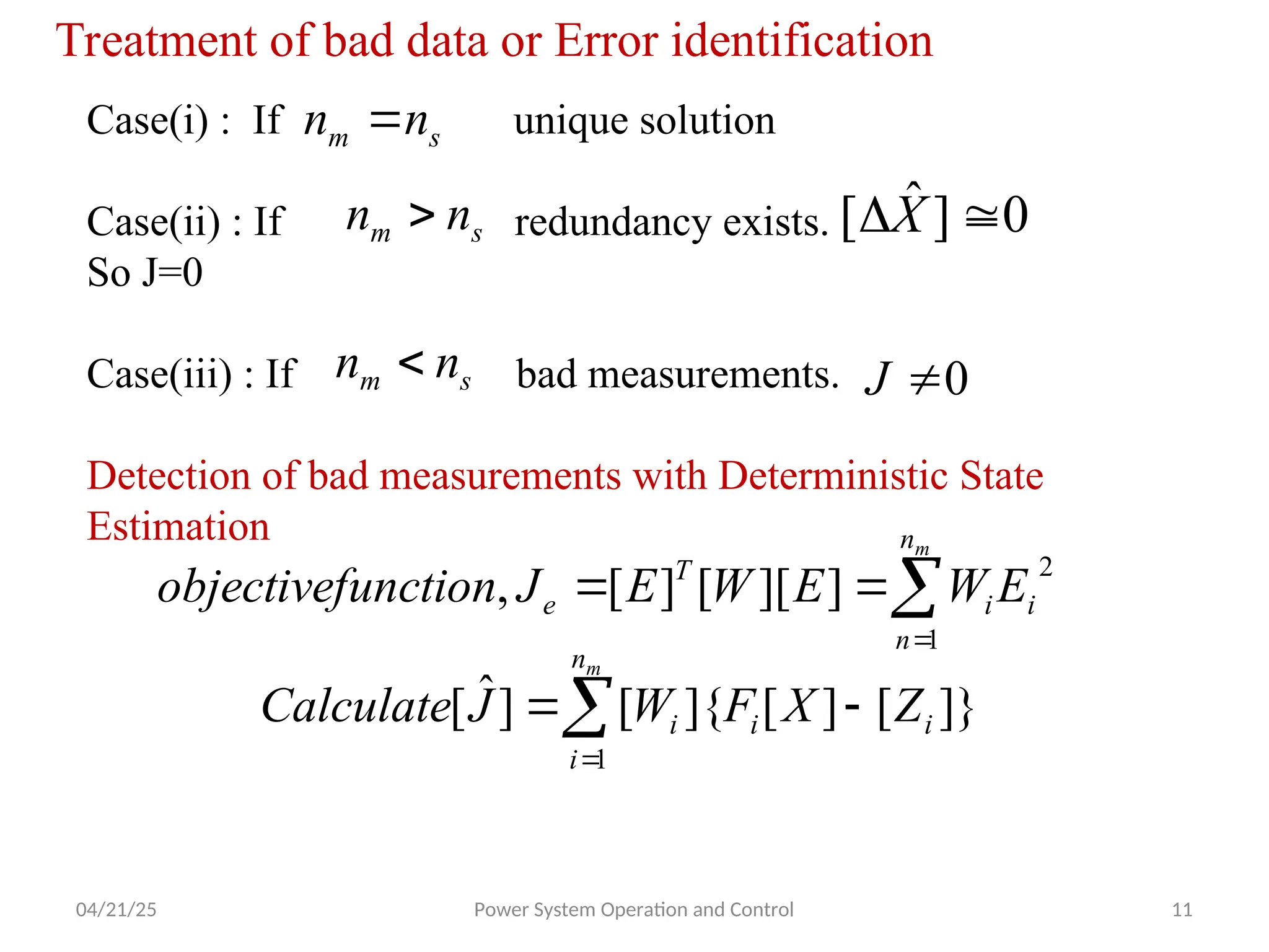 04/21/25 Power System Operation and Control 11
Treatment of bad data or Error identification
Case(i) : If unique solution
Case(ii) : If redundancy exists.
So J=0
Case(iii) : If bad measurements.
Detection of bad measurements with Deterministic State
Estimation
s
m n
n 
s
m n
n  0
]
ˆ
[ 
X
s
m n
n  0

J




m
n
n
i
i
T
e E
W
E
W
E
J
unction
objectivef
1
2
]
][
[
]
[
,




m
n
i
i
i
i Z
X
F
W
J
Calculate
1
]}
[
]
[
]{
[
]
ˆ
[
 