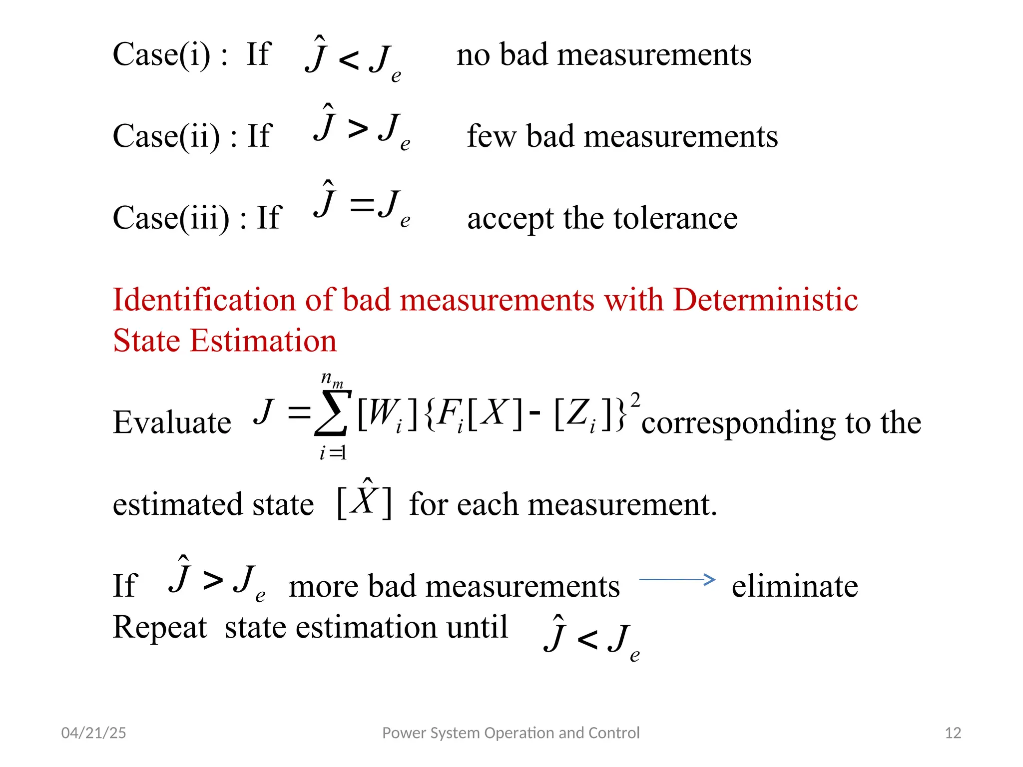 04/21/25 Power System Operation and Control 12
Case(i) : If no bad measurements
Case(ii) : If few bad measurements
Case(iii) : If accept the tolerance
Identification of bad measurements with Deterministic
State Estimation
Evaluate corresponding to the
estimated state for each measurement.
If more bad measurements eliminate
Repeat state estimation until
e
J
J 
ˆ
e
J
J 
ˆ
e
J
J 
ˆ




m
n
i
i
i
i Z
X
F
W
J
1
2
]}
[
]
[
]{
[
]
ˆ
[X
e
J
J 
ˆ
e
J
J 
ˆ
 