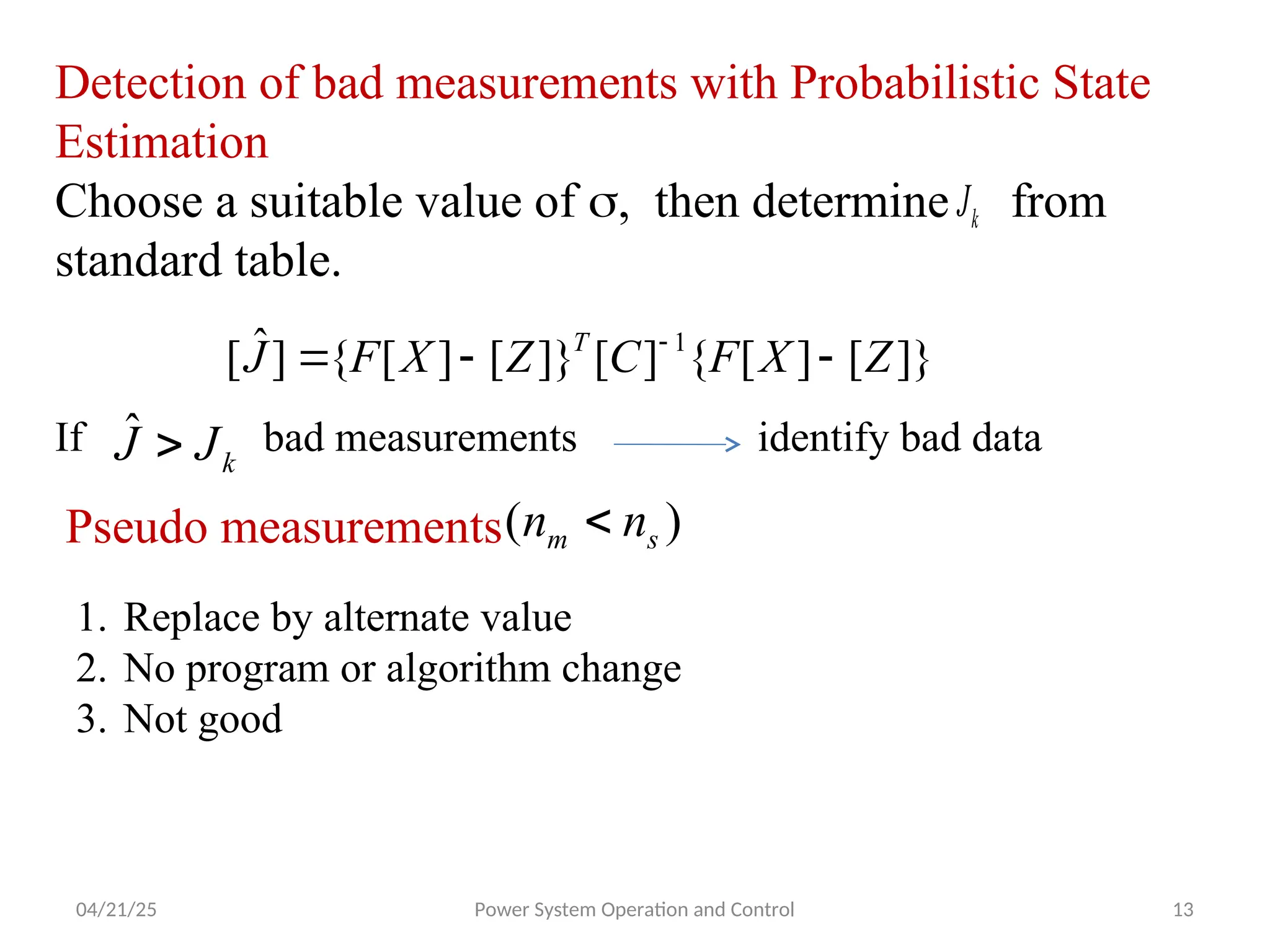 04/21/25 Power System Operation and Control 13
Detection of bad measurements with Probabilistic State
Estimation
Choose a suitable value of , then determine from
standard table.
k
J
]}
[
]
[
{
]
[
]}
[
]
[
{
]
ˆ
[ 1
Z
X
F
C
Z
X
F
J T


 
k
J
J 
ˆ
If bad measurements identify bad data
Pseudo measurements )
( s
m n
n 
1. Replace by alternate value
2. No program or algorithm change
3. Not good
 