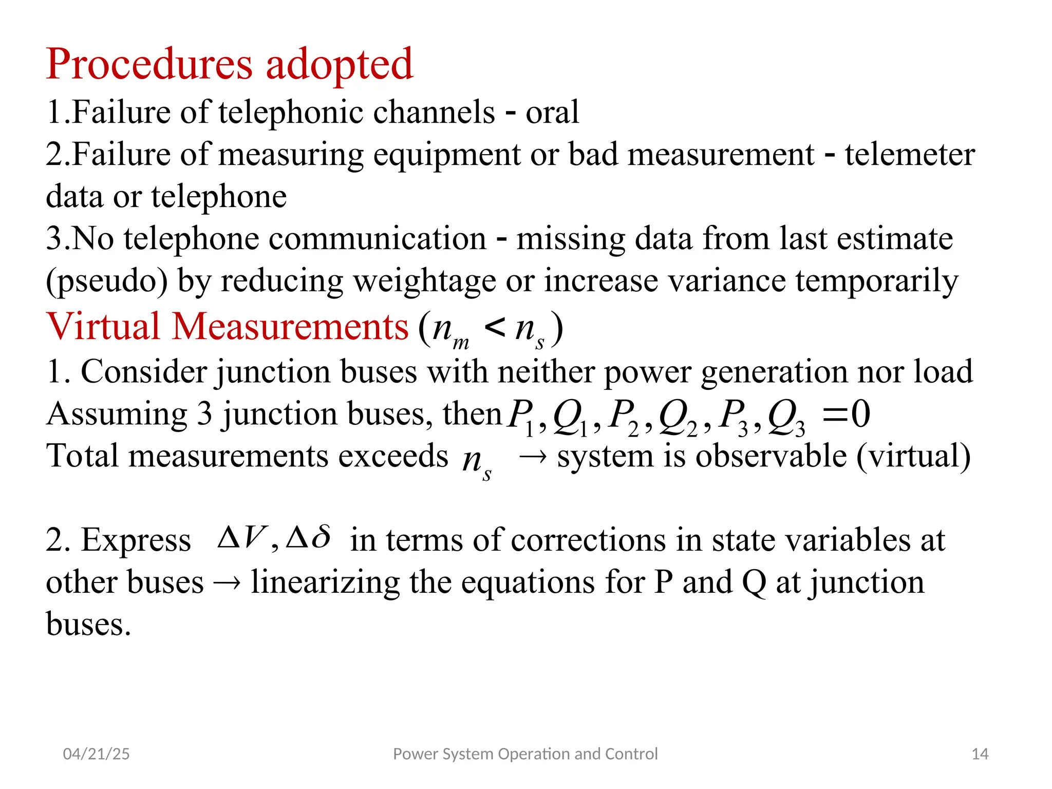 04/21/25 Power System Operation and Control 14
Procedures adopted
1.Failure of telephonic channels  oral
2.Failure of measuring equipment or bad measurement  telemeter
data or telephone
3.No telephone communication  missing data from last estimate
(pseudo) by reducing weightage or increase variance temporarily
Virtual Measurements
1. Consider junction buses with neither power generation nor load
Assuming 3 junction buses, then
Total measurements exceeds  system is observable (virtual)
2. Express in terms of corrections in state variables at
other buses  linearizing the equations for P and Q at junction
buses.
)
( s
m n
n 
0
,
,
,
,
, 3
3
2
2
1
1 
Q
P
Q
P
Q
P
s
n


 ,
V
 