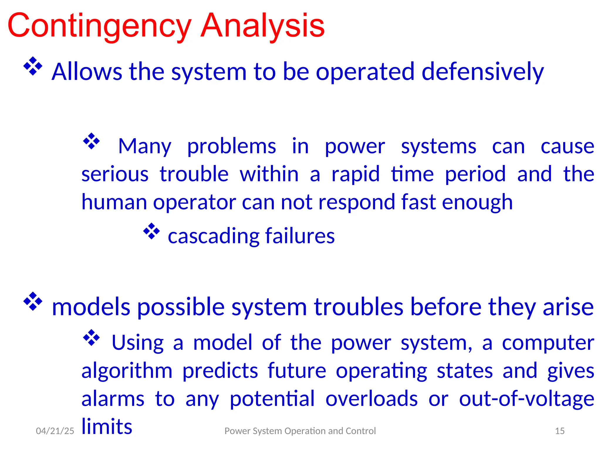 Contingency Analysis
 Allows the system to be operated defensively
 Many problems in power systems can cause
serious trouble within a rapid time period and the
human operator can not respond fast enough
 cascading failures
 models possible system troubles before they arise
 Using a model of the power system, a computer
algorithm predicts future operating states and gives
alarms to any potential overloads or out-of-voltage
limits
04/21/25 15
Power System Operation and Control
 