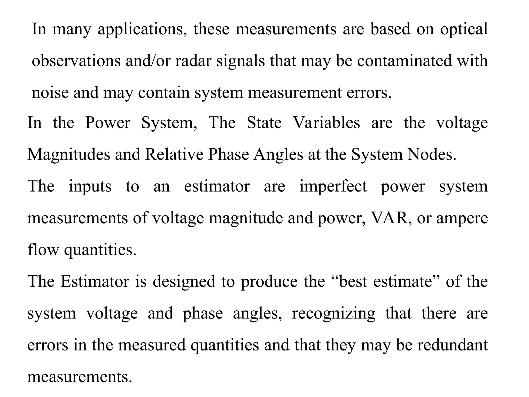 In many applications, these measurements are based on optical
observations and/or radar signals that may be contaminated with
noise and may contain system measurement errors.
In the Power System, The State Variables are the voltage
Magnitudes and Relative Phase Angles at the System Nodes.
The inputs to an estimator are imperfect power system
measurements of voltage magnitude and power, VAR, or ampere
flow quantities.
The Estimator is designed to produce the “best estimate” of the
system voltage and phase angles, recognizing that there are
errors in the measured quantities and that they may be redundant
measurements.
 