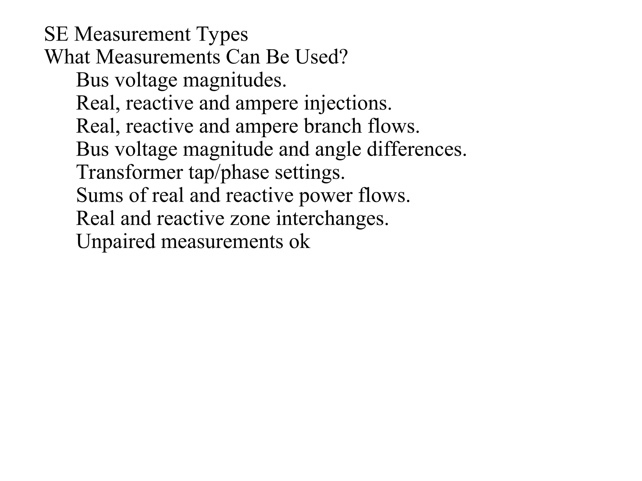 SE Measurement Types
What Measurements Can Be Used?
Bus voltage magnitudes.
Real, reactive and ampere injections.
Real, reactive and ampere branch flows.
Bus voltage magnitude and angle differences.
Transformer tap/phase settings.
Sums of real and reactive power flows.
Real and reactive zone interchanges.
Unpaired measurements ok
 